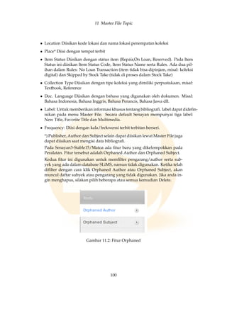11 Master File Topic
• Location Diisikan kode lokasi dan nama lokasi penempatan koleksi
• Place* Diisi dengan tempat terbit
• Item Status Diisikan dengan status item (Repair,On Loan, Reserved). Pada Item
Status ini diisikan Item Status Code, Item Status Name serta Rules. Ada dua pil-
ihan dalam Rules: No Loan Transaction (item tidak bisa dipinjam, misal: koleksi
digital) dan Skipped by Stock Take (tidak di proses dalam Stock Take)
• Collection Type Diisikan dengan tipe koleksi yang dimiliki perpustakaan, misal:
Textbook, Reference
• Doc. Language Diisikan dengan bahasa yang digunakan oleh dokumen. Misal:
Bahasa Indonesia, Bahasa Inggris, Bahasa Perancis, Bahasa Jawa dll.
• Label: Untuk memberikan informasi khusus tentang bibliograﬁ. label dapat dideﬁn-
isikan pada menu Master File. Secara default Senayan mempunyai tiga label:
New Title, Favorite Title dan Multimedia.
• Frequency: Diisi dengan kala/frekwensi terbit terbitan berseri.
*) Publisher, Author dan Subject selain dapat diisikan lewat Master File juga
dapat diisikan saat mengisi data bibliograﬁ.
Pada Senayan3-Stable15/Matoa ada ﬁtur baru yang dikelompokkan pada
Peralatan. Fitur tersebut adalah Orphaned Author dan Orphaned Subject.
Kedua ﬁtur ini digunakan untuk memﬁlter pengarang/author serta sub-
yek yang ada dalam database SLiMS, namun tidak digunakan. Ketika telah
diﬁlter dengan cara klik Orphaned Author atau Orphaned Subject, akan
muncul daftar subyek atau pengarang yang tidak digunakan. Jika anda in-
gin menghapus, silakan pilih beberapa atau semua kemudian Delete.
Gambar 11.2: Fitur Orphaned
100
 