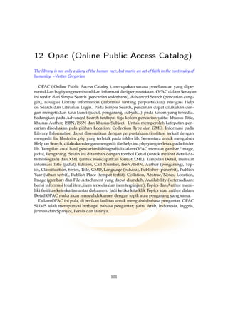 12 Opac (Online Public Access Catalog)
The library is not only a diary of the human race, but marks an act of faith in the continuity of
humanity. –Vartan Gregorian
OPAC ( Online Public Access Catalog ), merupakan sarana penelusuran yang dipe-
runtukkan bagi yang membutuhkan informasi dari perpustakaan. OPAC dalam Senayan
ini terdiri dari Simple Search (pencarian sederhana), Advanced Search (pencarian cang-
gih), navigasi Library Information (informasi tentang perpustakaan), navigasi Help
on Search dan Librarian Login. Pada Simple Search, pencarian dapat dilakukan den-
gan mengetikkan kata kunci (judul, pengarang, subyek...) pada kolom yang tersedia.
Sedangkan pada Advanced Search terdapat tiga kolom pencarian yaitu: khusus Title,
khusus Author, ISBN/ISSN dan khusus Subject. Untuk memperoleh ketepatan pen-
carian disediakan pula pilihan Location, Collection Type dan GMD. Informasi pada
Library Information dapat disesuaikan dengan perpustakaan/institusi terkait dengan
mengedit ﬁle libnfo.inc.php yang terletak pada folder lib. Sementara untuk mengubah
Help on Search, dilakukan dengan mengedit ﬁle help.inc.php yang terletak pada folder
lib. Tampilan awal hasil pencarian bibliograﬁ di dalam OPAC memuat gambar/image,
judul, Pengarang. Selain itu ditambah dengan tombol Detail (untuk melihat detail da-
ta bibliograﬁ) dan XML (untuk mendapatkan format XML). Tampilan Detail, memuat
informasi Title (judul), Edition, Call Number, ISSN/ISBN, Author (pengarang), Top-
ics, Classiﬁcation, Series, Title, GMD, Language (bahasa), Publisher (penerbit), Publish
Year (tahun terbit), Publish Place (tempat terbit), Collation, Abstrac/Notes, Location,
Image (gambar) dan File Attachment yang dapat diunduh, Availability (ketersediaan:
berisi informasi total item, item tersedia dan item terpinjam), Topics dan Author memi-
liki fasilitas keterkaitan antar dokumen. Jadi ketika kita klik Topics atau author dalam
Detail OPAC maka akan muncul dokumen dengan topik atau pengarang yang sama.
Dalam OPAC ini pula, di berikan fasilitas untuk mengubah bahasa pengantar. OPAC
SLiMS telah mempunyai berbagai bahasa pengantar; yaitu Arab, Indonesia, Inggris,
Jerman dan Spanyol, Persia dan lainnya.
101
 