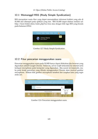 12 Opac (Online Public Access Catalog)
12.1 Memanggil RSS (Realy Simple Syndication)
RSS merupakan suatu ﬁtur yang dapat menunjukkan informasi koleksi yang ada di
SLiMS dan ditempel pada aplikasi yang lain. RSS SLiMS dapat diakses melalui url:
http://host/folder-slims/index.php?rss=true atau dengan klik logo RSS yang berada
pada halaman OPAC.
Gambar 12.7: Realy Simple Syndication
12.2 Fitur pencarian menggunakan suara
Pencarian menggunakan suara pada SLiMS hanya dapat dilakukan jika browser yang
digunakan adalah Google Chrome. Selain itu, server wajib terkoneksi ke internet serta
terdapat microphone pada komputer yang digunakan. Jika syarat ini terpenuhi, ma-
ka pada kotak pencarian yang dibuka menggunakan Chrome akan muncul gambar
microphone. Silakan klik gambar microphone tersebut dan ucapkan kata yang ingin
anda cari.
Gambar 12.8: Pencarian menggunakan suara
105
 