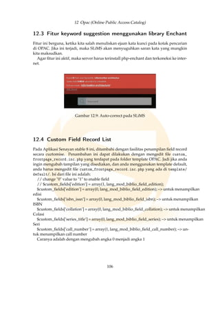 12 Opac (Online Public Access Catalog)
12.3 Fitur keyword suggestion menggunakan library Enchant
Fitur ini berguna, ketika kita salah menuliskan ejaan kata kunci pada kotak pencarian
di OPAC. Jika ini terjadi, maka SLiMS akan menyuguhkan saran kata yang mungkin
kita maksudkan.
Agar ﬁtur ini aktif, maka server harus terinstall php-enchant dan terkoneksi ke inter-
net.
Gambar 12.9: Auto-correct pada SLiMS
12.4 Custom Field Record List
Pada Aplikasi Senayan stable 8 ini, ditambahi dengan fasilitas penampilan ﬁeld record
secara cuztomise. Penambahan ini dapat dilakukan dengan mengedit ﬁle custom_
frontpage_record.inc.php yang terdapat pada folder template OPAC. Jadi jika anda
ingin mengubah tampilan yang disediakan, dan anda menggunakan template default,
anda harus mengedit ﬁle custom_frontpage_record.inc.php yang ada di template/
default/. Isi dari ﬁle ini adalah:
// change 0 value to 1 to enable ﬁeld
// $custom_ﬁelds[’edition’] = array(1, lang_mod_biblio_ﬁeld_edition);
$custom_ﬁelds[’edition’] = array(0, lang_mod_biblio_ﬁeld_edition); – untuk menampilkan
edisi
$custom_ﬁelds[’isbn_issn’] = array(0, lang_mod_biblio_ﬁeld_isbn); – untuk menampilkan
ISBN
$custom_ﬁelds[’collation’] = array(0, lang_mod_biblio_ﬁeld_collation); – untuk menampilkan
Colasi
$custom_ﬁelds[’series_title’] = array(0, lang_mod_biblio_ﬁeld_series); – untuk menampilkan
Seri
$custom_ﬁelds[’call_number’] = array(1, lang_mod_biblio_ﬁeld_call_number); – un-
tuk menampilkan call number
Caranya adalah dengan mengubah angka 0 menjadi angka 1
106
 