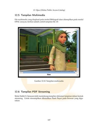 12 Opac (Online Public Access Catalog)
12.5 Tampilan Multimedia
File multimedia yang diupload pada modul Bibliograﬁ akan ditampilkan pada modul
OPAC senayan, berikut adalah contoh tampilan ﬁle .ﬂv
Gambar 12.10: Tampilan multimedia
12.6 Tampilan PDF Streaming
Mulai Stable13, Senayan telah mendukung tampilan dokumen lampiran dalam bentuk
streaming. Untuk menampilkan dibutuhkan Flash Player pada browser yang digu-
nakan.
107
 