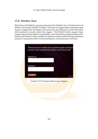 12 Opac (Online Public Access Catalog)
12.8 Member Area
Mulai Senayan3-Stable12, senayan mempunyai ﬁtur Member Area. Perubahan besar di
Member Area terjadi di Stable 15/Matoa. Pada ﬁtur ini anggota dapat melakukan login
dengan menggunakan ID anggota dan password yang sebelumnya sudah ditentukan
oleh pustakawan sewaktu input data anggota. Pada Stable12 ketika anggota login,
anggota dapat melihat koleksi yang dipinjam, serta melakukan penggantian password.
Namun pada Stable15/Matoa fasilitas ini diperluas dengan fasilitas mengunduh daftar
pinjaman, mengunduh daftar riwayat peminjaman, serta pemesanan via Email.
Gambar 12.13: Tampilan Menu Login Anggota
109
 