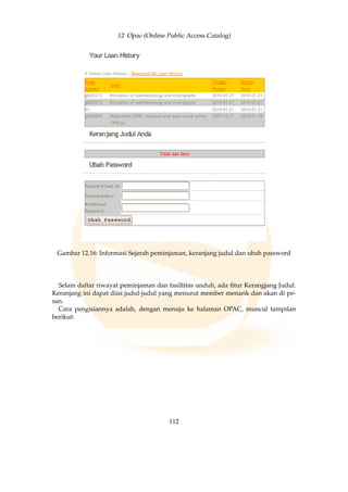 12 Opac (Online Public Access Catalog)
Gambar 12.16: Informasi Sejarah peminjaman, keranjang judul dan ubah password
Selain daftar riwayat peminjaman dan fasiltitas unduh, ada ﬁtur Kerangjang Judul.
Keranjang ini dapat diisi judul-judul yang menurut member menarik dan akan di pe-
san.
Cara pengisiannya adalah, dengan menuju ke halaman OPAC, muncul tampilan
berikut:
112
 