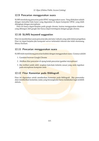 12 Opac (Online Public Access Catalog)
12.9 Pencarian menggunakan suara
SLiMS mendukung pencarian pada OPAC menggunakan suara. Yang dilakukan adalah
dengan menyebut kata kunci yang digunakan di depan komputer OPAC yang telah
dilengkapi dengan microphone.
Fitur ini hanya dapat berjalan pada google chrome, karena menggunakan database
yang dibangun oleh google dan hanya dapat terintegrasi dengan google chrome.
12.10 SLiMS keyword suggestion
Fitur ini memberikan saran pencarian jika ada kata/subyek yang salah dalam pengetikan.
Fitur ini dapat berjalan jika komputer server terkoneksi internet dan telah memasang
library Enchant.
12.11 Pencarian menggunakan suara
SLiMS telah mendukung pencarian koleksi dengan menggunakan suara. Caranya adalah:
1. Gunakan browser Google Chrome
2. Aktifkan ﬁtur pencarian di ujung kotak pencarian (gambar microphone)
3. Jika terlihat sudah aktif, ucapkan kata-kata tertentu sesuai yang anda inginkan
pada microphone komputer anda
12.12 Fitur Komentar pada Bibliogra
Fitur ini digunakan untuk memberikan komentar pada bibliograﬁ. Jika pemustaka
akan memberikan komentar, maka yang bersangkutan harus melakukan login terlebih
dahulu.
115
 