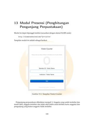 13 Modul Presensi (Penghitungan
Pengunjung Perpustakaan)
Modul ini dapat dipanggil melalui (sesuaikan dengan alamat SLiMS anda):
http://alamatwebsiteslims/?p=visitor
Tampilan modul ini adalah sebagai berikut:
Gambar 13.1: Tampilan Visitor Counter
Pengunjung perpustakaan dibedakan menjadi 3; Anggota yang sudah terdaftar dan
masih aktif, anggota terdaftar dan tidak aktif (habis masa berlaku kartu anggota) dan
pengunjung yang bukan anggota/tidak terdaftar.
118
 