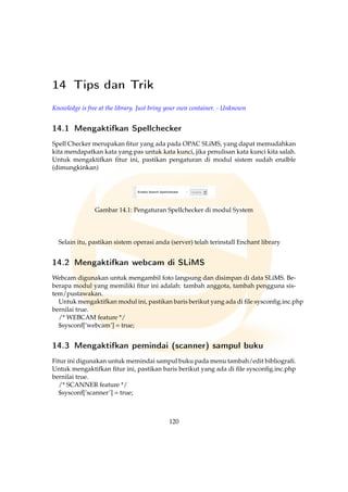 14 Tips dan Trik
Knowledge is free at the library. Just bring your own container. - Unknown
14.1 Mengaktifkan Spellchecker
Spell Checker merupakan ﬁtur yang ada pada OPAC SLiMS, yang dapat memudahkan
kita mendapatkan kata yang pas untuk kata kunci, jika penulisan kata kunci kita salah.
Untuk mengaktifkan ﬁtur ini, pastikan pengaturan di modul sistem sudah enalble
(dimungkinkan)
Gambar 14.1: Pengaturan Spellchecker di modul System
Selain itu, pastikan sistem operasi anda (server) telah terinstall Enchant library
14.2 Mengaktifkan webcam di SLiMS
Webcam digunakan untuk mengambil foto langsung dan disimpan di data SLiMS. Be-
berapa modul yang memiliki ﬁtur ini adalah: tambah anggota, tambah pengguna sis-
tem/pustawakan.
Untuk mengaktifkan modul ini, pastikan baris berikut yang ada di ﬁle sysconﬁg.inc.php
bernilai true.
/* WEBCAM feature */
$sysconf[’webcam’] = true;
14.3 Mengaktifkan pemindai (scanner) sampul buku
Fitur ini digunakan untuk memindai sampul buku pada menu tambah/edit bibliograﬁ.
Untuk mengaktifkan ﬁtur ini, pastikan baris berikut yang ada di ﬁle sysconﬁg.inc.php
bernilai true.
/* SCANNER feature */
$sysconf[’scanner’] = true;
120
 