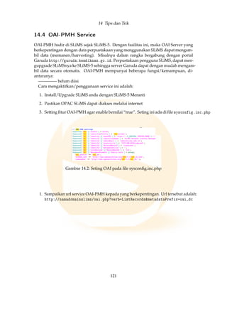 14 Tips dan Trik
14.4 OAI-PMH Service
OAI-PMH hadir di SLiMS sejak SLiMS-5. Dengan fasilitas ini, maka OAI Server yang
berkepentingan dengan data perpustakaan yang menggunakan SLiMS dapat mengam-
bil data (memanen/harvesting). Misalnya dalam rangka bergabung dengan portal
Garuda http://garuda.kemdiknas.go.id. Perpustakaan pengguna SLiMS, dapat men-
gupgrade SLiMSnya ke SLiMS-5 sehingga server Garuda dapat dengan mudah mengam-
bil data secara otomatis. OAI-PMH mempunyai beberapa fungsi/kemampuan, di-
antaranya:
————– belum diisi
Cara mengaktifkan/penggunaan service ini adalah:
1. Install/Upgrade SLiMS anda dengan SLiMS-5 Meranti
2. Pastikan OPAC SLiMS dapat diakses melalui internet
3. Setting ﬁtur OAI-PMH agar enable bernilai “true”. Seting ini ada di ﬁle sysconfig.inc.php
Gambar 14.2: Seting OAI pada ﬁle sysconﬁg.inc.php
1. Sampaikan url service OAI-PMH kepada yang berkepentingan. Url tersebut adalah:
http://namadomainslims/oai.php?verb=ListRecordsmetadataPrefix=oai_dc
121
 
