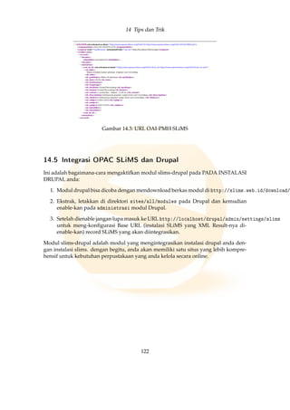 14 Tips dan Trik
Gambar 14.3: URL OAI-PMH SLiMS
14.5 Integrasi OPAC SLiMS dan Drupal
Ini adalah bagaimana-cara mengaktifkan modul slims-drupal pada PADA INSTALASI
DRUPAL anda:
1. Modul drupal bisa dicoba dengan mendownload berkas modul di http://slims.web.id/download/
2. Ekstrak, letakkan di direktori sites/all/modules pada Drupal dan kemudian
enable-kan pada administrasi modul Drupal.
3. Setelah dienable jangan lupa masuk ke URL http://localhost/drupal/admin/settings/slims
untuk meng-konﬁgurasi Base URL (instalasi SLiMS yang XML Result-nya di-
enable-kan) record SLiMS yang akan diintegrasikan.
Modul slims-drupal adalah modul yang mengintegrasikan instalasi drupal anda den-
gan instalasi slims. dengan begitu, anda akan memiliki satu situs yang lebih kompre-
hensif untuk kebutuhan perpustakaan yang anda kelola secara online.
122
 