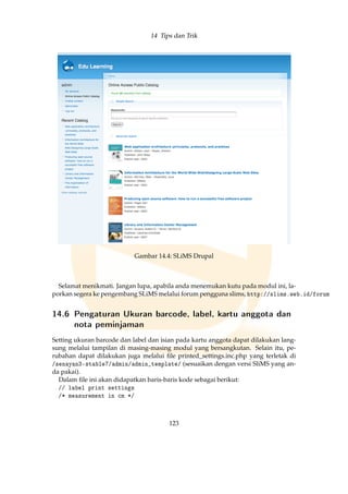 14 Tips dan Trik
Gambar 14.4: SLiMS Drupal
Selamat menikmati. Jangan lupa, apabila anda menemukan kutu pada modul ini, la-
porkan segera ke pengembang SLiMS melalui forum pengguna slims, http://slims.web.id/forum
14.6 Pengaturan Ukuran barcode, label, kartu anggota dan
nota peminjaman
Setting ukuran barcode dan label dan isian pada kartu anggota dapat dilakukan lang-
sung melalui tampilan di masing-masing modul yang bersangkutan. Selain itu, pe-
rubahan dapat dilakukan juga melalui ﬁle printed_settings.inc.php yang terletak di
/senayan3-stable7/admin/admin_template/ (sesuaikan dengan versi SliMS yang an-
da pakai).
Dalam ﬁle ini akan didapatkan baris-baris kode sebagai berikut:
// label print settings
/* measurement in cm */
123
 