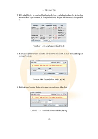 14 Tips dan Trik
3. Klik tabel biblio, kemudian lihat bagian Indexes pada bagian bawah. Anda akan
menemukan keyname title_ft dengan ﬁeld title. Hapus baris tersebut dengan klik
X.
Gambar 14.5: Menghapus index title_ft
1. Kemudian pada “Create an Index on” isikan 1 dan klik Go, akan muncul tampilan
sebagai berikut:
Gambar 14.6: Penambahan Index MySql
1. Isilah kolom kosong diatas sehingga menjadi seperti berikut
Gambar 14.7: Hasil Penambahan Index MySql
125
 