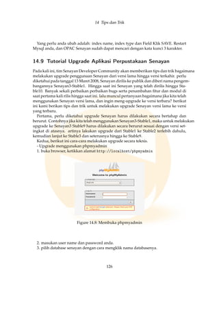 14 Tips dan Trik
Yang perlu anda ubah adalah: index name, index type dan Field Klik SAVE. Restart
Mysql anda, dan OPAC Senayan sudah dapat mencari dengan kata kunci 3 karakter.
14.9 Tutorial Upgrade Aplikasi Perpustakaan Senayan
Pada kali ini, tim Senayan Developer Community akan memberikan tips dan trik bagaimana
melakukan upgrade penggunaan Senayan dari versi lama hingga versi terkahir. perlu
diketahui pada tanggal 13 Maret 2008, Senayan dirilis ke publik dan diberi nama pengem-
bangannya Senayan3-Stable1. Hingga saat ini Senayan yang telah dirilis hingga Sta-
ble10. Banyak sekali perbaikan perbaikan bugs serta penambahan ﬁtur dan modul di
saat pertama kali rilis hingga saat ini. lalu muncul pertanyaan bagaimana jika kita telah
menggunakan Senayan versi lama, dan ingin meng-upgrade ke versi terbaru? berikut
ini kami berikan tips dan trik untuk melakukan upgrade Senayan versi lama ke versi
yang terbaru.
Pertama, perlu diketahui upgrade Senayan harus dilakukan secara bertahap dan
berurut. Contohnya jika kita telah menggunakan Senayan3-Stable1, maka untuk melakukan
upgrade ke Senayan3 Stable9 harus dilakukan secara berurut sesuai dengan versi set-
ingkat di atasnya. artinya lakukan upgrade dari Stable1 ke Stable2 terlebih dahulu,
kemudian lanjut ke Stable3 dan seterusnya hingga ke Stable9.
Kedua, berikut ini cara-cara melakukan upgrade secara teknis.
- Upgrade menggunakan phpmyadmin
1. buka browser, ketikkan alamat http://localhost/phpmyadmin
Figure 14.8: Membuka phpmyadmin
2. masukan user name dan password anda.
3. pilih database senayan dengan cara mengklik nama databasenya.
126
 