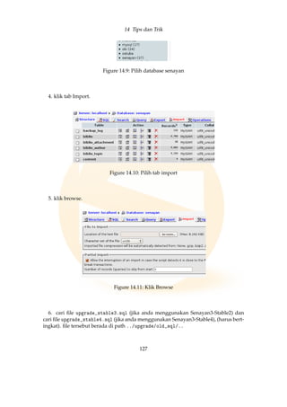 14 Tips dan Trik
Figure 14.9: Pilih database senayan
4. klik tab Import.
Figure 14.10: Pilih tab import
5. klik browse.
Figure 14.11: Klik Browse
6. cari ﬁle upgrade_stable3.sql (jika anda menggunakan Senayan3-Stable2) dan
cari ﬁle upgrade_stable4.sql (jika anda menggunakan Senayan3-Stable4), (harus bert-
ingkat). ﬁle tersebut berada di path ../upgrade/old_sql/..
127
 