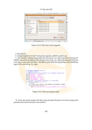 14 Tips dan Trik
Figure 14.12: Pilih data untuk upgrade
7. lalu klik Go.
8. ulangi langkah no 6 dan 7 sampai ke upgrade_stable10_patch1.sql.
9. lalu lakukan editing ulang pada ﬁle sysconfig.inc.php yang ada di Senayan3-
Stable9. sesuaikan konﬁgurasinya dengan sysconfig.inc.php yang ada pada Senayan
versi lama yang anda gunakan. Sesuaikan pula letak ﬁle mysqldump anda (letakknya
juga di ﬁle sysconfig.inc.php).
Figure 14.13: Edit sysconﬁg.inc.php
10. Copy dan paste images dan ﬁles yang ada pada Senayan versi lama (yang anda
gunakan saat ini) ke Senayan versi terbaru.
128
 