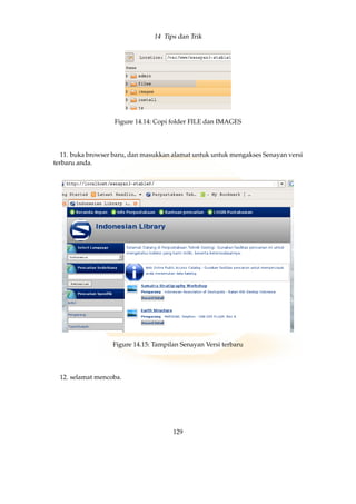 14 Tips dan Trik
Figure 14.14: Copi folder FILE dan IMAGES
11. buka browser baru, dan masukkan alamat untuk untuk mengakses Senayan versi
terbaru anda.
Figure 14.15: Tampilan Senayan Versi terbaru
12. selamat mencoba.
129
 