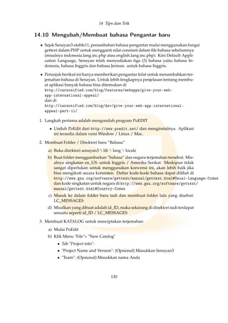14 Tips dan Trik
14.10 Mengubah/Membuat bahasa Pengantar baru
• Sejak Senayan3-stable11, penambahan bahasa pengantar mulai menggunakan fungsi
gettext dalam PHP untuk mengganti nilai constant dalam ﬁle bahasa sebelumnya
(misalnya indonesia.lang.inc.php atau english.lang.inc.php). Kini Default Appli-
cation Language, Senayan telah menyediakan tiga (3) bahasa yaitu bahasa In-
donesia, bahasa Inggris dan bahasa Jerman. untuk bahasa Inggris.
• Petunjuk berikut ini hanya memberikan pengantar kilat untuk menambahkan ter-
jemahan bahasa di Senayan. Untuk lebih lengkapnya penjelasan tentang membu-
at aplikasi banyak bahasa bisa ditemukan di
http://carsonified.com/blog/features/webapps/give-your-web-
app-international-appeal/
dan di
http://carsonified.com/blog/dev/give-your-web-app-international-
appeal-part-ii/
1. Langkah pertama adalah mengunduh program PoEDIT
• Unduh PoEdit dari http://www.poedit.net/ dan menginstalnya. Aplikasi
ini tersedia dalam versi Window / Linux / Mac.
2. Membuat Folder / Direktori baru “Bahasa”
a) Buka direktori senayan3  lib  lang  locale
b) Buat folder menggambarkan “bahasa” dan negara terjemahan tersebut. Mis-
alnya singkatan en_US: untuk Inggris / Amerika Serikat. Meskipun tidak
sangat diperlukan untuk menggunakan konvensi ini, akan lebih baik jika
bisa mengikuti secara konsisten. Daftar kode-kode bahasa dapat dilihat di
http://www.gnu.org/software/gettext/manual/gettext.html#Usual-Language-Codes
dan kode singkatan untuk negara di http://www.gnu.org/software/gettext/
manual/gettext.html#Country-Codes
c) Masuk ke dalam folder baru tadi dan membuat folder lain yang disebut:
LC_MESSAGES
d) Misalkan yang dibuat adalah id_ID, maka sekarang di direktori tadi terdapat
sesuatu seperti id_ID / LC_MESSAGES
3. Membuat KATALOG untuk menciptakan terjemahan
a) Mulai PoEdit
b) Klik Menu File New Catalog
• Tab Project info:
• Project Name and Version: (Opsional) Masukkan Senayan3
• Team: (Opsional) Masukkan nama Anda
130
 