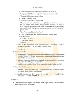 14 Tips dan Trik
• Team’s email address: (Opsional) Masukkan email Anda
• Language: Pilih bahasa yang anda ingin menerjemahkan ke
• Country: Pilih negara untuk bahasa
• Charset: Gunakan utf-8
• Source code charset: Gunakan utf-8
• Plural forms: Ini sedikit lebih rumit. Jika bahasa Anda hanya memi-
liki satu bentuk jamak bentuk menggunakan: nplurals = 2; plural =
n! = 1; Untuk bahasa lain Anda dapat menemukan daftar kemungki-
nan bentuk jamak di http://translate.sourceforge.net/wiki/l10n/
pluralforms
• Base Path: Masukkan: ../../../../../
• Paths (Klik tombol New Item): Masukkan: . (hanya titik)
• Tab Kata kunci
• Tambahkan dua baris:
__ (Dua garis bawah)
_ngettext
c) Tekan ok dan menyimpan ﬁle di bawah senayan3  lib  lang  locale 
(YOUR LANGUAGE)  LC_MESSAGES dengan nama
messages.po
4. Memulai transalasi
a) Pertama-tama Anda harus mengambil semua string yang akan diterjemahkan.
Pergi ke Catalog Update from sources (atau cukup klik tombol ketiga
dari kiri di jendela utama)
b) Sekarang mulai menerjemahkan setiap baris dengan mengkliknya dan mema-
suki terjemahan di bagian bawah jendela
c) Setelah selesai pergi ke File Save (atau tekan tombol kedua dari kiri)
5. Menyajikan hasil terjemahan
a) Buka ﬁle  senayan3  lib  lang  localisation.php dan pada baris seperti
ini di akhir harus diubah/ditambahkan:
$available_languages [ ] = array ( ’xx_XX ’ , _ ( ’NAMA BAHASA
INGGRIS ’ ) , ’NAMA NATIVE Bahasa ’ ) ;
CATATAN
• Ketika mengklik kanan pada sebuah baris, Anda dapat melihat di mana konteks
(kode sumber) string digunakan.
131
 