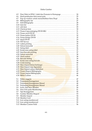 Daftar Gambar
4.5 Fitur Hide in OPAC, Label dan Promote to Homepage . . . . . . . . . . . 24
4.6 Hasil pembuatan item sesuai pola . . . . . . . . . . . . . . . . . . . . . . 25
4.7 Pop-up window untuk menambahkan Item/Kopi . . . . . . . . . . . . . 26
4.8 Bibliographic list . . . . . . . . . . . . . . . . . . . . . . . . . . . . . . . . 27
4.9 Edit bibliography . . . . . . . . . . . . . . . . . . . . . . . . . . . . . . . . 28
4.10 item list . . . . . . . . . . . . . . . . . . . . . . . . . . . . . . . . . . . . . 29
4.11 edit item . . . . . . . . . . . . . . . . . . . . . . . . . . . . . . . . . . . . . 29
4.12 Checkout item . . . . . . . . . . . . . . . . . . . . . . . . . . . . . . . . . 30
4.13 Proses Copycataloging Z39.50 SRU . . . . . . . . . . . . . . . . . . . . . 31
4.14 Proses awal Z39.50 . . . . . . . . . . . . . . . . . . . . . . . . . . . . . . . 31
4.15 Proses kedua Z39.50 . . . . . . . . . . . . . . . . . . . . . . . . . . . . . . 32
4.16 Proses Ketiga Z39.50 . . . . . . . . . . . . . . . . . . . . . . . . . . . . . . 32
4.17 Hasil Z39.50 . . . . . . . . . . . . . . . . . . . . . . . . . . . . . . . . . . . 33
4.18 P2P Service . . . . . . . . . . . . . . . . . . . . . . . . . . . . . . . . . . . 34
4.19 Labels printing . . . . . . . . . . . . . . . . . . . . . . . . . . . . . . . . . 35
4.20 Selesai mencetak . . . . . . . . . . . . . . . . . . . . . . . . . . . . . . . . 36
4.21 Seting label . . . . . . . . . . . . . . . . . . . . . . . . . . . . . . . . . . . . 36
4.22 Kotak isian seting label . . . . . . . . . . . . . . . . . . . . . . . . . . . . . 37
4.23 Item barcode printing . . . . . . . . . . . . . . . . . . . . . . . . . . . . . 37
4.24 Selesai mencetak . . . . . . . . . . . . . . . . . . . . . . . . . . . . . . . . 38
4.25 Hasil cetakan . . . . . . . . . . . . . . . . . . . . . . . . . . . . . . . . . . 38
4.26 Barcode Setting . . . . . . . . . . . . . . . . . . . . . . . . . . . . . . . . . 39
4.27 Kotak isian seting barcode . . . . . . . . . . . . . . . . . . . . . . . . . . . 39
4.28 Cetak katalog . . . . . . . . . . . . . . . . . . . . . . . . . . . . . . . . . . 40
4.29 Marc Import belum berfungsi . . . . . . . . . . . . . . . . . . . . . . . . . 41
4.30 Marc Import siap digunakan . . . . . . . . . . . . . . . . . . . . . . . . . 41
4.31 Marc Import sukses dijalankan . . . . . . . . . . . . . . . . . . . . . . . . 42
4.32 Proses Eksport Bibliography . . . . . . . . . . . . . . . . . . . . . . . . . 43
4.33 Proses Import Bibliography . . . . . . . . . . . . . . . . . . . . . . . . . . 44
4.34 Biblio Custom . . . . . . . . . . . . . . . . . . . . . . . . . . . . . . . . . . 46
5.1 Daftar anggota . . . . . . . . . . . . . . . . . . . . . . . . . . . . . . . . . 47
5.2 Perpanjang Keanggotaan . . . . . . . . . . . . . . . . . . . . . . . . . . . 48
5.3 Perpanjang Keanggotaan Massal . . . . . . . . . . . . . . . . . . . . . . . 48
5.4 Perpanjang Keanggotaan Massal . . . . . . . . . . . . . . . . . . . . . . . 49
5.5 Form Add New Member . . . . . . . . . . . . . . . . . . . . . . . . . . . 50
5.6 Fitur Foto pada Membership . . . . . . . . . . . . . . . . . . . . . . . . . 51
5.7 Tipe Keanggotaan . . . . . . . . . . . . . . . . . . . . . . . . . . . . . . . 52
5.8 Gambar Member Eksport . . . . . . . . . . . . . . . . . . . . . . . . . . . 53
5.9 Member Import . . . . . . . . . . . . . . . . . . . . . . . . . . . . . . . . . 54
5.10 Member Card . . . . . . . . . . . . . . . . . . . . . . . . . . . . . . . . . . 54
5.11 Icon seting membercard . . . . . . . . . . . . . . . . . . . . . . . . . . . . 55
5.12 Icon seting membercard . . . . . . . . . . . . . . . . . . . . . . . . . . . . 55
5.13 Member Custom Field . . . . . . . . . . . . . . . . . . . . . . . . . . . . . 56
xiv
 