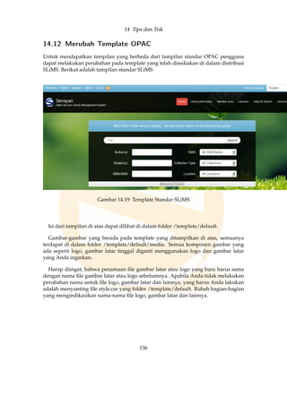 14 Tips dan Trik
14.12 Merubah Template OPAC
Untuk mendapatkan tampilan yang berbeda dari tampilan standar OPAC pengguna
dapat melakukan perubahan pada template yang telah disediakan di dalam distribusi
SLiMS. Berikut adalah tampilan standar SLiMS
Gambar 14.19: Template Standar SLiMS
Isi dari tampilan di atas dapat dilihat di dalam folder /template/default.
Gambar-gambar yang berada pada template yang ditampilkan di atas, semuanya
terdapat di dalam folder /template/default/media. Semua komponen gambar yang
ada seperti logo, gambar latar tinggal diganti menggunakan logo dan gambar latar
yang Anda inginkan.
Harap diingat, bahwa penamaan ﬁle gambar latar atau logo yang baru harus sama
dengan nama ﬁle gambar latar atau logo sebelumnya. Apabila Anda tidak melakukan
perubahan nama untuk ﬁle logo, gambar latar dan lainnya, yang harus Anda lakukan
adalah menyunting ﬁle style.css yang folder /template/default. Rubah bagian-bagian
yang mengindikasikan nama-nama ﬁle logo, gambar latar dan lainnya.
136
 