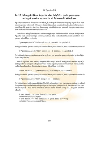 14 Tips dan Trik
14.13 Mengaktifkan Apache dan MySQL pada psenayan
sebagai service otomatis di Microsoft Windows
Apache web server dan basisdata MySQL pada portable senayan yang digunakan oleh
sistem operasi Microsoft Windows dapat dijalankan secara otomatis, tanpa harus men-
gaktifkan ﬁle apache_start.bat dan mysql_start.bat secara manual, dengan cara mem-
buat kedua ﬁle tersebut menjadi service.
Kita mulai dengan membuka command prompt pada Windows. Untuk menjadikan
Apache web server sebagai service, pastikan kita sudah berada dalam direktori pse-
nayan. Masukkan perintah:
psenayanapachebinhttpd.exe -k install -n Apache2.2
Sebagai contoh, apabila psenayan kita letakkan pada drive D:, maka perintahnya adalah:
D:psenayanapachebin httpd.exe -k install -n Apache2.2
Perintah di atas menjadikan Apache web server termula secara otomatis ketika Win-
dows dinyalakan.
Setelah Apache web server, langkah berikutnya adalah mengatur database MySQL
pada portable senayan sebagai service. Sama seperti proses sebelumnya, pastikan kita
sudah berada dalam direktori psenayan. Masukkan perintah:
nama direktori:psenayanmysqlbinmysqld.exe install
Sebagai contoh, apabila psenayan kita letakkan pada drive D:, maka perintahnya adalah:
D:psenayanmysqlbin mysqld.exe --install
Perintah di atas telah mengaktifkan MySQL sebagai service. Langkah selanjutnya adalah
dengan mengubah beberapa bagian pada ﬁle my.ini yang terletak dalam direktori pse-
nayanmysql. Kita harus merubah basedir serta datadir yang ada. Bagian tersebut
adalah:
# set basedir to your installation path
basedir=/psenayan/mysql
# set datadir to the location of your data directory
datadir=/psenayan/mysql/data
137
 