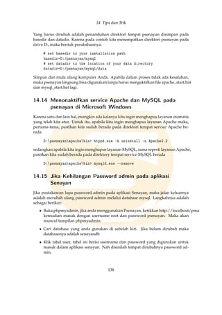 14 Tips dan Trik
Yang harus dirubah adalah penambahan direktori tempat psenayan disimpan pada
basedir dan datadir. Karena pada contoh kita menempatkan direktori psenayan pada
drive D:, maka bentuk perubahannya:
# set basedir to your installation path
basedir=D:/psenayan/mysql
# set datadir to the location of your data directory
datadir=D:/psenayan/mysql/data
Simpan dan mula ulang komputer Anda. Apabila dalam proses tidak ada kesalahan,
maka psenayan langsung bisa digunakan tanpa harus mengaktifkan ﬁle apache_start.bat
dan mysql_start.bat lagi.
14.14 Menonaktifkan service Apache dan MySQL pada
psenayan di Microsoft Windows
Karena satu dan lain hal, mungkin ada kalanya kita ingin menghapus layanan otomatis
yang telah kita atur. Untuk itu, apabila kita ingin menghapus layanan Apache maka,
pertama-tama, pastikan kita sudah berada pada direktori tempat service Apache be-
rada
D:psenayanapachebin htppd.exe -k uninstall -n Apache2.2
sedangkan apabila kita ingin menghapus layanan MySQL, sama seperti layanan Apache,
pastikan kita sudah berada pada direktory tempat service MySQL berada
D:psenayanapachebin mysqld.exe --remove
14.15 Jika Kehilangan Password admin pada aplikasi
Senayan
Jika pustakawan lupa password admin pada aplikasi Senayan, maka jalan keluarnya
adalah merubah ulang password admin melalui database mysql. Langkahnya adalah
sebagai berikut:
• Buka phpmyadmin, jika anda menggunakan Psenayan, ketikkan http://localhost/pma
kemudian masuk dengan username root dan password psenayan. Maka akan
muncul tampilan phpmyadmin.
• Cari database yang anda gunakan di sebelah kiri. Jika belum dirubah maka
databasenya adalah senayandb
• Klik tabel user, tabel ini berisi username dan password yang digunakan untuk
masuk dalam aplikasi senayan. Nah disinilah tempat dirubahnya password ad-
min.
138
 