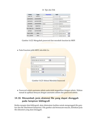 14 Tips dan Trik
Gambar 14.22: Mengubah password dan merubah function ke MD5
• Pada Function pilih MD5, lalu klik Go.
Gambar 14.23: Selesai Merubah Password
• Password untuk username admin anda telah tergantikan dengan admin. Silakan
masuk ke aplikasi Senayan dengan username admin dan password admin.
14.16 Menambah jenis ekstensi le yang dapat diunggah
pada lampiran bibliogra
Ketika mengisi data bibliograﬁ, akan ditemukan fasilitas untuk mengunggah ﬁle gam-
bar dan ﬁle attachment (lampiran). File gambar ada bermacam-macam, demikian pula
ﬁle dokumen yang akan diunggah.
140
 