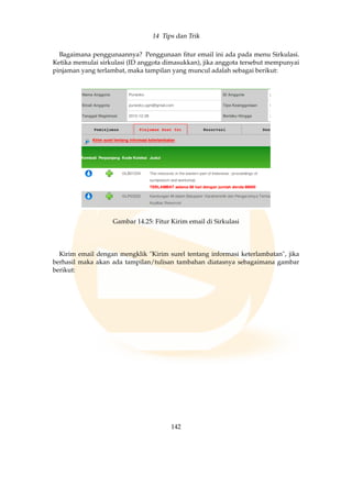 14 Tips dan Trik
Bagaimana penggunaannya? Penggunaan ﬁtur email ini ada pada menu Sirkulasi.
Ketika memulai sirkulasi (ID anggota dimasukkan), jika anggota tersebut mempunyai
pinjaman yang terlambat, maka tampilan yang muncul adalah sebagai berikut:
Gambar 14.25: Fitur Kirim email di Sirkulasi
Kirim email dengan mengklik Kirim surel tentang informasi keterlambatan, jika
berhasil maka akan ada tampilan/tulisan tambahan diatasnya sebagaimana gambar
berikut:
142
 