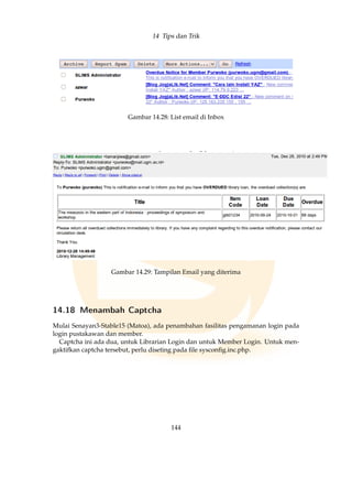 14 Tips dan Trik
Gambar 14.28: List email di Inbox
Gambar 14.29: Tampilan Email yang diterima
14.18 Menambah Captcha
Mulai Senayan3-Stable15 (Matoa), ada penambahan fasilitas pengamanan login pada
login pustakawan dan member.
Captcha ini ada dua, untuk Librarian Login dan untuk Member Login. Untuk men-
gaktifkan captcha tersebut, perlu diseting pada ﬁle sysconﬁg.inc.php.
144
 