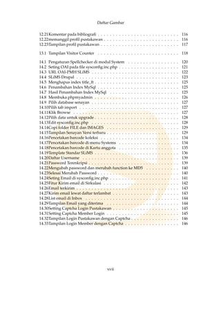 Daftar Gambar
12.21Komentar pada bibliograﬁ . . . . . . . . . . . . . . . . . . . . . . . . . . . 116
12.22memanggil proﬁl pustakawan . . . . . . . . . . . . . . . . . . . . . . . . . 116
12.23Tampilan proﬁl pustakawan . . . . . . . . . . . . . . . . . . . . . . . . . . 117
13.1 Tampilan Visitor Counter . . . . . . . . . . . . . . . . . . . . . . . . . . . 118
14.1 Pengaturan Spellchecker di modul System . . . . . . . . . . . . . . . . . 120
14.2 Seting OAI pada ﬁle sysconﬁg.inc.php . . . . . . . . . . . . . . . . . . . . 121
14.3 URL OAI-PMH SLiMS . . . . . . . . . . . . . . . . . . . . . . . . . . . . . 122
14.4 SLiMS Drupal . . . . . . . . . . . . . . . . . . . . . . . . . . . . . . . . . . 123
14.5 Menghapus index title_ft . . . . . . . . . . . . . . . . . . . . . . . . . . . . 125
14.6 Penambahan Index MySql . . . . . . . . . . . . . . . . . . . . . . . . . . . 125
14.7 Hasil Penambahan Index MySql . . . . . . . . . . . . . . . . . . . . . . . 125
14.8 Membuka phpmyadmin . . . . . . . . . . . . . . . . . . . . . . . . . . . . 126
14.9 Pilih database senayan . . . . . . . . . . . . . . . . . . . . . . . . . . . . . 127
14.10Pilih tab import . . . . . . . . . . . . . . . . . . . . . . . . . . . . . . . . . 127
14.11Klik Browse . . . . . . . . . . . . . . . . . . . . . . . . . . . . . . . . . . . 127
14.12Pilih data untuk upgrade . . . . . . . . . . . . . . . . . . . . . . . . . . . . 128
14.13Edit sysconﬁg.inc.php . . . . . . . . . . . . . . . . . . . . . . . . . . . . . 128
14.14Copi folder FILE dan IMAGES . . . . . . . . . . . . . . . . . . . . . . . . 129
14.15Tampilan Senayan Versi terbaru . . . . . . . . . . . . . . . . . . . . . . . . 129
14.16Pencetakan barcode koleksi . . . . . . . . . . . . . . . . . . . . . . . . . . 134
14.17Pencetakan barcode di menu Systems . . . . . . . . . . . . . . . . . . . . 134
14.18Pencetakan barcode di Kartu anggota . . . . . . . . . . . . . . . . . . . . 135
14.19Template Standar SLiMS . . . . . . . . . . . . . . . . . . . . . . . . . . . . 136
14.20Daftar Username . . . . . . . . . . . . . . . . . . . . . . . . . . . . . . . . 139
14.21Password Terenkripsi . . . . . . . . . . . . . . . . . . . . . . . . . . . . . . 139
14.22Mengubah password dan merubah function ke MD5 . . . . . . . . . . . 140
14.23Selesai Merubah Password . . . . . . . . . . . . . . . . . . . . . . . . . . . 140
14.24Seting Email di sysconﬁg.inc.php . . . . . . . . . . . . . . . . . . . . . . . 141
14.25Fitur Kirim email di Sirkulasi . . . . . . . . . . . . . . . . . . . . . . . . . 142
14.26Email terkirim . . . . . . . . . . . . . . . . . . . . . . . . . . . . . . . . . . 143
14.27Kirim email lewat daftar terlambat . . . . . . . . . . . . . . . . . . . . . . 143
14.28List email di Inbox . . . . . . . . . . . . . . . . . . . . . . . . . . . . . . . 144
14.29Tampilan Email yang diterima . . . . . . . . . . . . . . . . . . . . . . . . 144
14.30Setting Captcha Login Pustakawan . . . . . . . . . . . . . . . . . . . . . . 145
14.31Setting Captcha Member Login . . . . . . . . . . . . . . . . . . . . . . . . 145
14.32Tampilan Login Pustakawan dengan Captcha . . . . . . . . . . . . . . . . 146
14.33Tampilan Login Member dengan Captcha . . . . . . . . . . . . . . . . . . 146
xvii
 