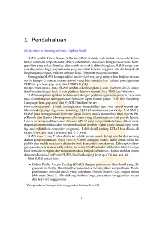 1 Pendahuluan
No furniture so charming as books. - Sydney Smith
SLiMS adalah Open Source Software (OSS) berbasis web untuk memenuhi kebu-
tuhan automasi perpustakaan (library automation) skala kecil hingga skala besar. Den-
gan ﬁtur yang cukup lengkap dan masih terus aktif dikembangkan, SLiMS sangat co-
cok digunakan bagi perpustakaan yang memiliki koleksi, anggota dan staf banyak di
lingkungan jaringan, baik itu jaringan lokal (intranet) maupun Internet.
Keunggulan SLiMS lainnya adalah multi-platform, yang artinya bisa berjalan secara
native hampir di semua sistem operasi yang bisa menjalankan bahasa pemrograman
PHP (http://www.php.net) dan RDBMS MySQL
(http://www.mysql.com). SLiMS sendiri dikembangkan di atas platform GNU/Linux
dan berjalan dengan baik di atas platform lainnya seperti Unix *BSD dan Windows.
SLiMSmerupakan aplikasi berbasis web dengan pertimbangan cross-platform. Sepenuh-
nya dikembangkan menggunakan Software Open Source yaitu: PHP Web Scripting
Language, (www.php.net) dan MySQL Database Server
(www.mysql.com)1. Untuk meningkatkan interaktiﬁtas agar bisa tampil seperti ap-
likasi desktop, juga digunakan teknologi AJAX (Asynchronous JavaScript And XML).
SLiMS juga menggunakan Software Open Source untuk menambah ﬁtur seperti Ph-
pThumb dan Simbio (development platform yang dikembangkan dari proyek Igloo).
Untuk itu Senayan dilisensikan dibawah GPLv3 yang menjamin kebebasan dalam men-
dapatkan, memodiﬁkasi dan mendistribusikan kembali (rights to use, study, copy, mod-
ify, and redistribute computer programs). Lebih detail tentang GPLv3 bisa dibaca di
http://www.gnu.org/licenses/gpl-3.0.html.
SLiMS versi 1 dan 2 tidak dirilis ke publik karena masih tahap ujicoba dan sedang
dalam penyempurnaan. Sejak versi 3, SLiMS dianggap sudah stabil untuk dirilis ke
publik dan sudah waktunya diujicoba oleh komunitas pustakawan. Diharapkan den-
gan peer-to-peer review oleh publik, software SLiMS semakin stabil dan ﬁtur-ﬁturnya
bisa semakin beragam dan mengakomodasi banyak kebutuhan. Untuk melihat demo
dan mendownload software SLiMS, bisa berkunjung ke http://slims.web.id
Fitur SLiMS antara lain:
• Online Public Access Catalog (OPAC) dengan pembuatan thumbnail yang di-
generate on-the-ﬂy. Thumbnail berguna untuk menampilkan sampul buku. Mode
penelusuran tersedia untuk yang sederhana (Simple Search) dan tingkat lanjut
(Advanced Search). Mendukung Boolean Logic, pencarian menggunakan suara
dan keyword suggestions.
1Pada pemaketan Psenayan telah menggunakan database MariaDB
1
 
