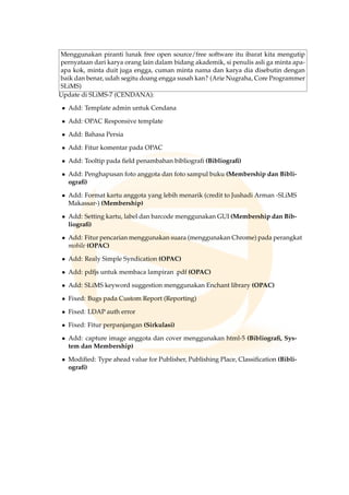 Menggunakan piranti lunak free open source/free software itu ibarat kita mengutip
pernyataan dari karya orang lain dalam bidang akademik, si penulis asli ga minta apa-
apa kok, minta duit juga engga, cuman minta nama dan karya dia disebutin dengan
baik dan benar, udah segitu doang engga susah kan? (Arie Nugraha, Core Programmer
SLiMS)
Update di SLiMS-7 (CENDANA):
• Add: Template admin untuk Cendana
• Add: OPAC Responsive template
• Add: Bahasa Persia
• Add: Fitur komentar pada OPAC
• Add: Tooltip pada ﬁeld penambahan bibliograﬁ (Bibliograﬁ)
• Add: Penghapusan foto anggota dan foto sampul buku (Membership dan Bibli-
ograﬁ)
• Add: Format kartu anggota yang lebih menarik (credit to Jushadi Arman -SLiMS
Makassar-) (Membership)
• Add: Setting kartu, label dan barcode menggunakan GUI (Membership dan Bib-
liograﬁ)
• Add: Fitur pencarian menggunakan suara (menggunakan Chrome) pada perangkat
mobile (OPAC)
• Add: Realy Simple Syndication (OPAC)
• Add: pdfjs untuk membaca lampiran .pdf (OPAC)
• Add: SLiMS keyword suggestion menggunakan Enchant library (OPAC)
• Fixed: Bugs pada Custom Report (Reporting)
• Fixed: LDAP auth error
• Fixed: Fitur perpanjangan (Sirkulasi)
• Add: capture image anggota dan cover menggunakan html-5 (Bibliograﬁ, Sys-
tem dan Membership)
• Modiﬁed: Type ahead value for Publisher, Publishing Place, Classiﬁcation (Bibli-
ograﬁ)
 