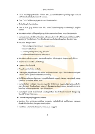 1 Pendahuluan
• Detail record juga tersedia format XML (Extensible Markup Language) standar
MODS untuk kebutuhan web service.
• Fitur OAI-PMH sebagai pertukaran data standard.
• Realy Simple Syndication
• Fitur Z39.50, p2p service dan SRU untuk copycataloging dari berbagai perpus-
takaan
• Manajemen data bibliograﬁ yang eﬁsien meminimalisasi pengulangan data.
• Manajemen masterﬁle untuk data referensial seperti GMD (General Material Des-
ignation), Tipe Koleksi, Penerbit, Pengarang, Lokasi, Supplier, dan lain-lain.
• Sirkulasi dengan ﬁtur:
– Transaksi peminjaman dan pengembalian
– Reservasi koleksi
– Aturan peminjaman yang ﬂeksibel
– Informasi keterlambatan dan denda
• Manajemen keanggotaan, termasuk capture foto anggota langsung di sistem.
• Inventarisasi koleksi (stocktaking)
• Laporan dan Statistik
• Pengelolaan terbitan berkala
• Dukungan pengelolaan dokumen multimedia (.ﬂv,.mp3) dan dokumen digital.
Khusus untuk pdf dalam bentuk streaming.
• SLiMS mendukung beragam format bahasa termasuk bahasa yang tidak meng-
gunakan penulisan selain latin.
• Menyediakan berbagai bahasa pengantar (Indonesia, Inggris, Spanyol, Arab, Jer-
man, Bengali, Thailand dan lainnya). Pengguna dapat secara mandiri mengem-
bangkan bahasa pengantar yang diinginkan.
• Dukungan untuk membentuk katalog induk dan federated search dengan ap-
likasi UCS dan Nayanes.
• Counter Pengunjung perpustakaan
• Member Area untuk menuliskan komentar pada koleksi, melihat dan mengun-
duh koleksi sedang dan pernah dipinjam.
• Notiﬁkasi keterlambatan dan pemesanan anggota
2
 