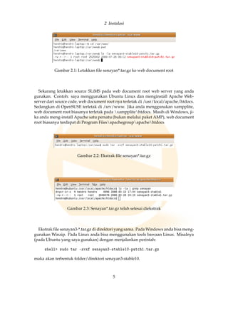 2 Instalasi
Gambar 2.1: Letakkan ﬁle senayan*.tar.gz ke web document root
Sekarang letakkan source SLiMS pada web document root web server yang anda
gunakan. Contoh: saya menggunakan Ubuntu Linux dan menginstall Apache Web-
server dari source code, web document root nya terletak di /usr/local/apache/htdocs.
Sedangkan di OpenSUSE terletak di /srv/www. Jika anda menggunakan xampplite,
web document root biasanya terletak pada xampplitehtdocs. Masih di Windows, ji-
ka anda meng-install Apache satu persatu (bukan melalui paket AMP), web document
root biasanya terdapat di Program Filesapachegroupapachehtdocs
Gambar 2.2: Ekstrak ﬁle senayan*.tar.gz
Gambar 2.3: Senayan*.tar.gz telah selesai diekstrak
Ekstrak ﬁle senayan3-*.tar.gz di direktori yang sama. Pada Windows anda bisa meng-
gunakan Winzip. Pada Linux anda bisa menggunakan tools bawaan Linux. Misalnya
(pada Ubuntu yang saya gunakan) dengan menjalankan perintah:
shell sudo tar -xvxf senayan3-stable10-patch1.tar.gz
maka akan terbentuk folder/direktori senayan3-stable10.
5
 