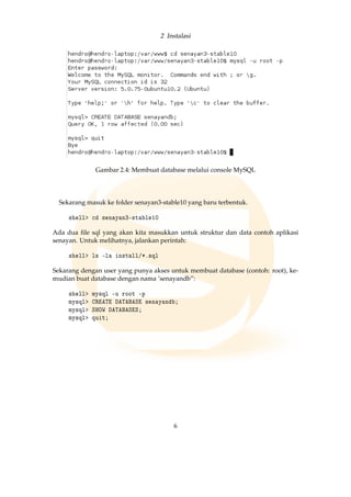 2 Instalasi
Gambar 2.4: Membuat database melalui console MySQL
Sekarang masuk ke folder senayan3-stable10 yang baru terbentuk.
shell cd senayan3-stable10
Ada dua ﬁle sql yang akan kita masukkan untuk struktur dan data contoh aplikasi
senayan. Untuk melihatnya, jalankan perintah:
shell ls -la install/*.sql
Sekarang dengan user yang punya akses untuk membuat database (contoh: root), ke-
mudian buat database dengan nama ’senayandb”:
shell mysql -u root -p
mysql CREATE DATABASE senayandb;
mysql SHOW DATABASES;
mysql quit;
6
 