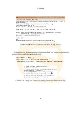 2 Instalasi
Gambar 2.10: Membuat user database melalui MySQL console
Opsional, dengan alasan keamanan, anda bisa membuat user khusus untuk database
senayan. Caranya jalankan perintah berikut:
shell mysql -u root -p
mysql GRANT ALL PRIVILEGES ON senayandb.* TO
'senayanuser'@'localhost' IDENTIFIED BY 'password_senayanuser';
Gambar 2.11: Konﬁgurasi koneksi database pada ﬁle sysconﬁg.local.inc.php
9
 