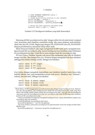 2 Instalasi
Gambar 2.12: Konﬁgurasi database yang telah disesuaikan
Sekarang edit ﬁle sysconﬁg.local.inc.php1 dengan editor favorit anda (misal: notepad,
vim), kemudian ubah Database connection conﬁg. Jika nama database anda berbeda,
ubah nilai dari DB_NAME. Begitu juga dengan DB_USERNAME dan DB_PASSWORD.
Simpan perubahannya, kemudian tutup editor anda.
Mulai Senayan3-stable15, jika ingin menginstall SLiMS tidak perlu mengubah kon-
ﬁgurasi pada ﬁle sysconﬁg.inc.php, namun konﬁgurasi local database dapat dilakukan
di sysconﬁg.local.inc.php. Letak ﬁle ini sama dengan letak ﬁle sysconﬁg.inc.php.
Di Unix/Linux, Pastikan Apache web server bisa melakukan aksi tulis ke direktori
images dan ﬁles. Bisa dengan dua cara. Pertama dengan mengubah hak akses direktori
sehingga bisa ditulis (change mode). Sebagai root lakukan:
shell chmod -R 777 images
shell chmod -R 777 files
shell chmod -R 777 repository
Cara kedua dengan mengubah kepemilikan user direktori tersebut (anda harus tahu
terlebih dahulu user yang menjalankan proses web server. Misalnya user “daemon”,
nobody, dan lain-lain). Sebagai root lakukan:
shell chown -R daemon images
shell chown -R daemon files
shell chown -R daemon repository
1Mulai Matoa, SLiMS menggunakan sysconﬁc.local.inc.php sebagai tempat konﬁgurasi local. Maksud-
nya, jika ada perubahan, atau konﬁgurasi baru dalam ﬁle sysconﬁg.local.inc.php, maka yang akan
dibaca oleh SLiMS terlebih dahulu adalah ﬁle sysconﬁg.local.inc.php. Atau jika ada dua konﬁgurasi
yang sama pada ﬁle sysconﬁg.local.inc.php dan sysconﬁg.inc.php maka SLiMS tetap akan membaca
pertama di ﬁle sysconﬁg.local.inc.php.
Untuk menambahkan konﬁgurasi/mengubah konﬁgurasi local, cukup ditambahkan/copikan dari
sysconﬁg.inc.php saja, misalnya:
Untuk Mysqldump, di sysconﬁg.inc.php isinya:
$sysconf[’mysqldump’] = ’/usr/bin/mysqldump’;
copy baris tersebut, paste pada sysconﬁg.local.inc.php kemudian sesuai kan dengan kondisi lokal.
Misalnya jadi:
$sysconf[’mysqldump’] = ’/psenayan/mysql/bin/mysqldump.exe’;
10
 