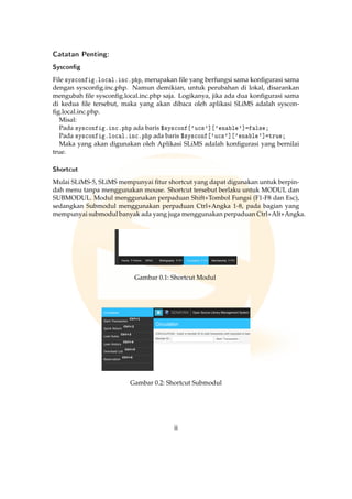Catatan Penting:
Syscong
File sysconfig.local.inc.php, merupakan ﬁle yang berfungsi sama konﬁgurasi sama
dengan sysconﬁg.inc.php. Namun demikian, untuk perubahan di lokal, disarankan
mengubah ﬁle sysconﬁg.local.inc.php saja. Logikanya, jika ada dua konﬁgurasi sama
di kedua ﬁle tersebut, maka yang akan dibaca oleh aplikasi SLiMS adalah syscon-
ﬁg.local.inc.php.
Misal:
Pada sysconfig.inc.php ada baris $sysconf['ucs']['enable']=false;
Pada sysconfig.local.inc.php ada baris $sysconf['ucs']['enable']=true;
Maka yang akan digunakan oleh Aplikasi SLiMS adalah konﬁgurasi yang bernilai
true.
Shortcut
Mulai SLiMS-5, SLiMS mempunyai ﬁtur shortcut yang dapat digunakan untuk berpin-
dah menu tanpa menggunakan mouse. Shortcut tersebut berlaku untuk MODUL dan
SUBMODUL. Modul menggunakan perpaduan Shift+Tombol Fungsi (F1-F8 dan Esc),
sedangkan Submodul menggunakan perpaduan Ctrl+Angka 1-8, pada bagian yang
mempunyai submodul banyak ada yang juga menggunakan perpaduan Ctrl+Alt+Angka.
Gambar 0.1: Shortcut Modul
Gambar 0.2: Shortcut Submodul
ii
 