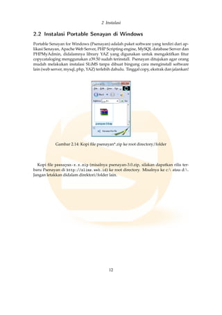 2 Instalasi
2.2 Instalasi Portable Senayan di Windows
Portable Senayan for Windows (Psenayan) adalah paket software yang terdiri dari ap-
likasi Senayan, Apache Web Server, PHP Scripting engine, MySQL database Server dan
PHPMyAdmin, didalamnya library YAZ yang digunakan untuk mengaktifkan ﬁtur
copycataloging menggunakan z39.50 sudah terinstall. Psenayan ditujukan agar orang
mudah melakukan instalasi SLiMS tanpa dibuat bingung cara menginstall software
lain (web server, mysql, php, YAZ) terlebih dahulu. Tinggal copy, ekstrak dan jalankan!
Gambar 2.14: Kopi ﬁle psenayan*.zip ke root directory/folder
Kopi ﬁle psenayan-x.x.zip (misalnya psenayan-3.0.zip, silakan dapatkan rilis ter-
baru Psenayan di http://slims.web.id) ke root directory. Misalnya ke c: atau d:.
Jangan letakkan didalam direktori/folder lain.
12
 