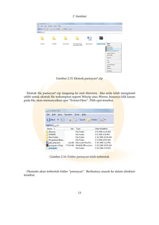 2 Instalasi
Gambar 2.15: Ekstrak psenayan*.zip
Ekstrak ﬁle psenayan*.zip langsung ke root directory. Jika anda telah menginstal
utiliti untuk ekstrak ﬁle terkompresi seperti Winzip atau Winrar, biasanya klik kanan
pada ﬁle, akan memunculkan opsi “Extract Here”. Pilih opsi tersebut.
Gambar 2.16: Folder psenayan telah terbentuk
Otomatis akan terbentuk folder “psenayan”. Berikutnya masuk ke dalam direktori
tersebut.
13
 