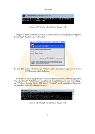 2 Instalasi
Gambar 2.19: Apache telah berjalan dengan baik
Jika proses Apache berhasil diaktifkan, akan muncul window dengan pesan “Apache
2 is starting”. Biarkan window tersebut.
Gambar 2.20: Dalam beberapa versi Windows, akan muncul message ﬁrewall ketika
MySQL pertama kali dijalankan
Berikutnya aktifkan mysql database server dengan melakukan double-click pada ﬁle
“mysql_start.bat”. Pada Windows yang Firewall-nya aktif, biasanya akan muncul pop-
up “Windows Security Alert”. Klik tombol “Unblock” untuk mengijinkan komputer
menjalankan proses Mysql database server.
Gambar 2.21: MySQL telah berjalan dengan baik
15
 