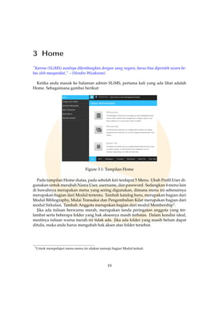 3 Home
”Karena (SLiMS) awalnya dikembangkan dengan uang negara, harus bisa diperoleh secara be-
bas oleh masyarakat,” – (Hendro Wicaksono)
Ketika anda masuk ke halaman admin SLiMS, pertama kali yang ada lihat adalah
Home. Sebagaimana gambar berikut:
Figure 3.1: Tampilan Home
Pada tampilan Home diatas, pada sebelah kiri terdapat 5 Menu. Ubah Proﬁl User di-
gunakan untuk merubah Nama User, username, dan password. Sedangkan 4 menu lain
di bawahnya merupakan menu yang sering digunakan, dimana menu ini sebenarnya
merupakan bagian dari Modul tertentu. Tambah katalog baru, merupakan bagian dari
Modul Bibliography, Mulai Transaksi dan Pengembalian Kilat merupakan bagian dari
modul Sirkulasi. Tambah Anggota merupakan bagian dari modul Membership1.
Jika ada tulisan berwarna merah, merupakan tanda peringatan anggota yang ter-
lambat serta beberapa folder yang hak aksesnya masih terbatas. Dalam kondisi ideal,
mestinya tulisan warna merah ini tidak ada. Jika ada folder yang masih belum dapat
ditulis, maka anda harus mengubah hak akses atas folder tersebut.
1Untuk mempelajari menu-menu ini silakan menuju bagian Modul terkait.
19
 