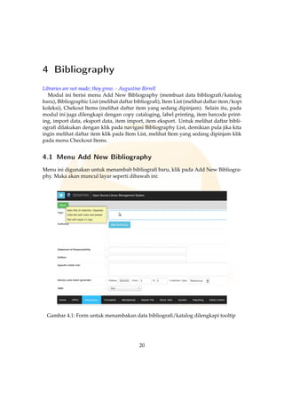 4 Bibliography
Libraries are not made; they grow. - Augustine Birrell
Modul ini berisi menu Add New Bibliography (membuat data bibliograﬁ/katalog
baru), Bibliographic List (melihat daftar bibliograﬁ), Item List (melihat daftar item/kopi
koleksi), Chekout Items (melihat daftar item yang sedang dipinjam). Selain itu, pada
modul ini juga dilengkapi dengan copy cataloging, label printing, item barcode print-
ing, import data, eksport data, item import, item eksport. Untuk melihat daftar bibli-
ograﬁ dilakukan dengan klik pada navigasi Bibliography List, demikian pula jika kita
ingin melihat daftar item klik pada Item List, melihat Item yang sedang dipinjam klik
pada menu Checkout Items.
4.1 Menu Add New Bibliography
Menu ini digunakan untuk menambah bibliograﬁ baru, klik pada Add New Bibliogra-
phy. Maka akan muncul layar seperti dibawah ini:
Gambar 4.1: Form untuk menambakan data bibliograﬁ/katalog dilengkapi tooltip
20
 