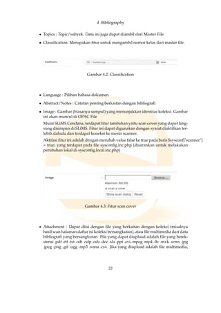 4 Bibliography
• Topics : Topic/subyek. Data ini juga dapat diambil dari Master File
• Classiﬁcation: Merupakan ﬁtur untuk mengambil nomor kelas dari master ﬁle.
Gambar 4.2: Classiﬁcation
• Language : Pilihan bahasa dokumen
• Abstract/Notes : Catatan penting berkaitan dengan bibliograﬁ
• Image : Gambar (biasanya sampul) yang menunjukkan identitas koleksi. Gambar
ini akan muncul di OPAC File
Mulai SLiMS Cendana, terdapat ﬁtur tambahan yaitu scan cover yang dapat lang-
sung disimpan di SLiMS. Fitur ini dapat digunakan dengan syarat diaktifkan ter-
lebih dahulu dan terdapat koneksi ke mesin scanner.
Aktifasi ﬁtur ini adalah dengan merubah value false ke true pada baris $sysconf[’scanner’]
= true; yang terdapat pada ﬁle sysconﬁg.inc.php (disarankan untuk melakukan
perubahan lokal di sysconﬁg.local.inc.php)
Gambar 4.3: Fitur scan cover
• Attachment : Dapat diisi dengan ﬁle yang berkaitan dengan koleksi (misalnya
hasil scan halaman daftar isi koleksi bersangkutan), atau ﬁle multimedia dari data
bibliograﬁ yang bersangkutan. File yang dapat diupload adalah ﬁle yang berek-
stensi .pdf .rtf .txt .odt .odp .ods .doc .xls .ppt .avi .mpeg .mp4 .ﬂv .mvk .wmv .jpg
.jpeg .png .gif .ogg .mp3 .wma .csv. Jika yang diupload adalah ﬁle multimedia,
22
 