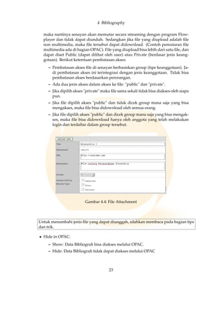 4 Bibliography
maka nantinya senayan akan memutar secara streaming dengan program Flow-
player dan tidak dapat diunduh. Sedangkan jika ﬁle yang diupload adalah ﬁle
non multimedia, maka ﬁle tersebut dapat didownload. (Contoh pemutaran ﬁle
multimedia ada di bagian OPAC). File yang diupload bisa lebih dari satu ﬁle, dan
dapat diset Public (dapat dilihat oleh user) atau Private (berdasar jenis keang-
gotaan). Berikut ketentuan pembatasan akses:
– Pembatasan akses ﬁle di senayan berbasiskan group (tipe keanggotaan). Ja-
di pembatasan akses ini terintegrasi dengan jenis keanggotaan. Tidak bisa
pembatasan akses berdasarkan perorangan.
– Ada dua jenis akses dalam akses ke ﬁle: public dan private.
– Jika dipilih akses private maka ﬁle sama sekali tidak bisa diakses oleh siapa
pun.
– Jika ﬁle dipilih akses public dan tidak dicek group mana saja yang bisa
mengakses, maka ﬁle bisa didownload oleh semua orang.
– Jika ﬁle dipilih akses public dan dicek group mana saja yang bisa mengak-
ses, maka ﬁle bisa didownload hanya oleh anggota yang telah melakukan
login dan terdaftar dalam group tersebut.
Gambar 4.4: File Attachment
Untuk menambahi jenis ﬁle yang dapat diunggah, silahkan membaca pada bagian tips
dan trik.
• Hide in OPAC:
– Show: Data Bibliograﬁ bisa diakses melalui OPAC.
– Hide: Data Bibliograﬁ tidak dapat diakses melalui OPAC
23
 
