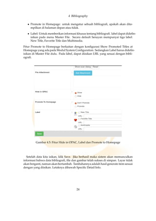 4 Bibliography
• Promote in Homepage: untuk mengatur sebuah bibliograﬁ, apakah akan dita-
mpilkan di halaman depan atau tidak.
• Label: Untuk memberikan informasi khusus tentang bibliograﬁ. label dapat dideﬁn-
isikan pada menu Master File. Secara default Senayan mempunyai tiga label:
New Title, Favorite Title dan Multimedia.
Fitur Promote to Homepage berkaitan dengan konﬁgurasi Show Promoted Titles at
Homepage yang ada pada Modul System Conﬁguration. Sedangkan Label harus dideﬁn-
isikan di Master File dulu. Pada label, dapat diisikan URL yang sesuai dengan bibli-
ograﬁ.
Gambar 4.5: Fitur Hide in OPAC, Label dan Promote to Homepage
Setelah data kita isikan, klik Save. Jika berhasil maka sistem akan memunculkan
informasi bahwa data bibliograﬁ, ﬁle dan gambar telah sukses di simpan. Layar tidak
akan berganti, namun akan bertambah. Tambahannya adalah hasil generate item sesuai
dengan yang diisikan. Letaknya dibawah Speciﬁc Detail Info.
24
 