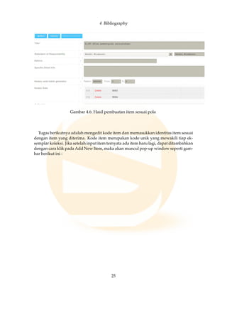 4 Bibliography
Gambar 4.6: Hasil pembuatan item sesuai pola
Tugas berikutnya adalah mengedit kode item dan memasukkan identitas item sesuai
dengan item yang diterima. Kode item merupakan kode unik yang mewakili tiap ek-
semplar koleksi. Jika setelah input item ternyata ada item baru lagi, dapat ditambahkan
dengan cara klik pada Add New Item, maka akan muncul pop-up window seperti gam-
bar berikut ini :
25
 