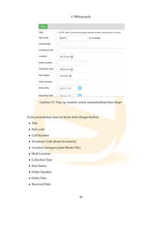 4 Bibliography
Gambar 4.7: Pop-up window untuk menambahkan Item/Kopi
Form penambahan item ini berisi ﬁeld sebagai berikut:
• Title
• Item code
• Call Number
• Inventory Code (Kode Inventaris)
• Location (mengacu pada Master File)
• Shelf Location
• Collection Type
• Item Status
• Order Number
• Order Date
• Received Date
26
 
