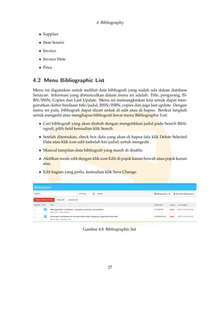 4 Bibliography
• Supplier
• Item Source
• Invoice
• Invoice Date
• Price
4.2 Menu Bibliographic List
Menu ini digunakan untuk melihat data bibliograﬁ yang sudah ada dalam database
Senayan. Informasi yang dimunculkan dalam menu ini adalah: Title, pengarang, IS-
BN/ISSN, Copies dan Last Update. Menu ini memungkinkan kita untuk dapat men-
gurutkan daftar berdasar title/judul, ISSN/ISBN, copies dan juga last update. Dengan
menu ini pula, bibliograﬁ dapat dicari untuk di edit atau di hapus. Berikut langkah
untuk mengedit atau menghapus bibliograﬁ lewat menu Bibliographic List:
• Cari bibliograﬁ yang akan diubah dengan mengetikkan judul pada Search Bibli-
ograﬁ, pilih ﬁeld kemudian klik Search
• Setelah ditemukan, check box data yang akan di hapus lalu klik Delete Selected
Data atau klik icon edit (sebelah kiri judul) untuk mengedit .
• Muncul tampilan data bibliograﬁ yang masih di disable.
• Aktifkan mode edit dengan klik icon Edit di pojok kanan bawah atau pojok kanan
atas.
• Edit bagian yang perlu, kemudian klik Save Change.
Gambar 4.8: Bibliographic list
27
 