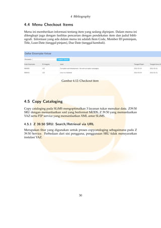 4 Bibliography
4.4 Menu Checkout Items
Menu ini memberikan informasi tentang item yang sedang dipinjam. Dalam menu ini
dilengkapi juga dengan fasilitas pencarian dengan pendekatan item dan judul bibli-
ograﬁ. Informasi yang ada dalam menu ini adalah Item Code, Member ID peminjam,
Title, Loan Date (tanggal pinjam), Due Date (tanggal kembali).
Gambar 4.12: Checkout item
4.5 Copy Cataloging
Copy cataloging pada SLiMS mengoptimalkan 3 layanan tukar menukar data. Z39.50
SRU dengan memanfaatkan xml yang berformat MODS, Z 39.50 yang memanfaatkan
YAZ serta P2P service yang memanfaatkan XML antar SLiMS.
4.5.1 Z 39.50 SRU: Search/Retrieval via URL
Merupakan ﬁtur yang digunakan untuk proses copycataloging sebagaimana pada Z
39.50 Service. Perbedaan dari sisi pengguna, penggunaan SRU tidak mensyaratkan
instalasi YAZ.
30
 
