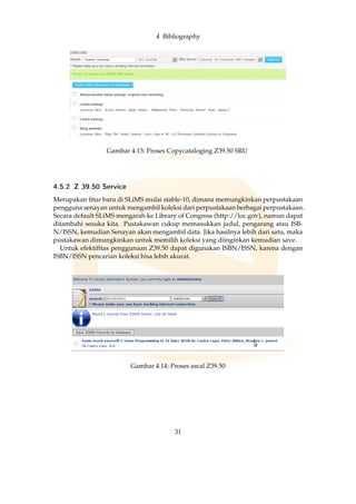 4 Bibliography
Gambar 4.13: Proses Copycataloging Z39.50 SRU
4.5.2 Z 39.50 Service
Merupakan ﬁtur baru di SLiMS mulai stable-10, dimana memungkinkan perpustakaan
pengguna senayan untuk mengambil koleksi dari perpustakaan berbagai perpustakaan.
Secara default SLiMS mengarah ke Library of Congress (http://loc.gov), namun dapat
ditambahi sesuka kita. Pustakawan cukup memasukkan judul, pengarang atau ISB-
N/ISSN, kemudian Senayan akan mengambil data. Jika hasilnya lebih dari satu, maka
pustakawan dimungkinkan untuk memilih koleksi yang diinginkan kemudian save.
Untuk efektiﬁtas penggunaan Z39.50 dapat digunakan ISBN/ISSN, karena dengan
ISBN/ISSN pencarian koleksi bisa lebih akurat.
Gambar 4.14: Proses awal Z39.50
31
 