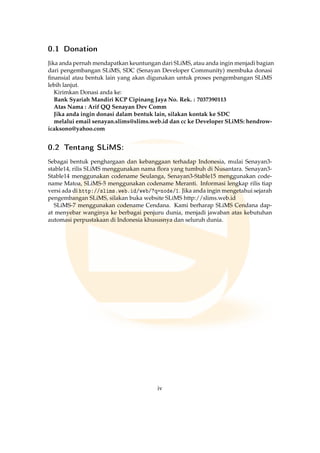 0.1 Donation
Jika anda pernah mendapatkan keuntungan dari SLiMS, atau anda ingin menjadi bagian
dari pengembangan SLiMS, SDC (Senayan Developer Community) membuka donasi
ﬁnansial atau bentuk lain yang akan digunakan untuk proses pengembangan SLiMS
lebih lanjut.
Kirimkan Donasi anda ke:
Bank Syariah Mandiri KCP Cipinang Jaya No. Rek. : 7037390113
Atas Nama : Arif QQ Senayan Dev Comm
Jika anda ingin donasi dalam bentuk lain, silakan kontak ke SDC
melalui email senayan.slims@slims.web.id dan cc ke Developer SLiMS: hendrow-
icaksono@yahoo.com
0.2 Tentang SLiMS:
Sebagai bentuk penghargaan dan kebanggaan terhadap Indonesia, mulai Senayan3-
stable14, rilis SLiMS menggunakan nama ﬂora yang tumbuh di Nusantara. Senayan3-
Stable14 menggunakan codename Seulanga, Senayan3-Stable15 menggunakan code-
name Matoa, SLiMS-5 menggunakan codename Meranti. Informasi lengkap rilis tiap
versi ada di http://slims.web.id/web/?q=node/1. Jika anda ingin mengetahui sejarah
pengembangan SLiMS, silakan buka website SLiMS http://slims.web.id
SLiMS-7 menggunakan codename Cendana. Kami berharap SLiMS Cendana dap-
at menyebar wanginya ke berbagai penjuru dunia, menjadi jawaban atas kebutuhan
automasi perpustakaan di Indonesia khususnya dan seluruh dunia.
iv
 